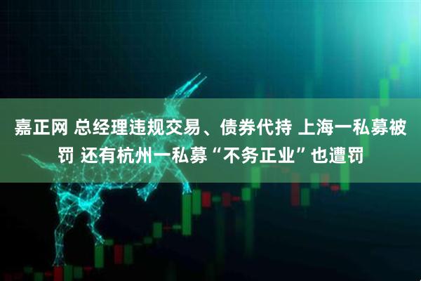 嘉正网 总经理违规交易、债券代持 上海一私募被罚 还有杭州一私募“不务正业”也遭罚