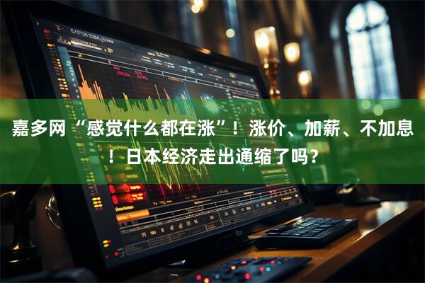 嘉多网 “感觉什么都在涨”！涨价、加薪、不加息！日本经济走出通缩了吗？