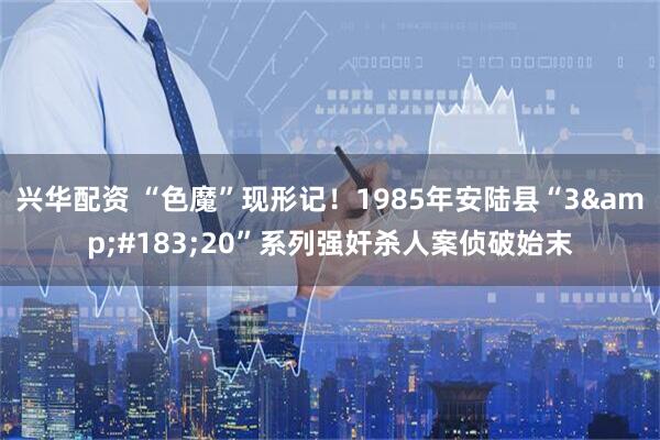 兴华配资 “色魔”现形记！1985年安陆县“3&#183;20”系列强奸杀人案侦破始末