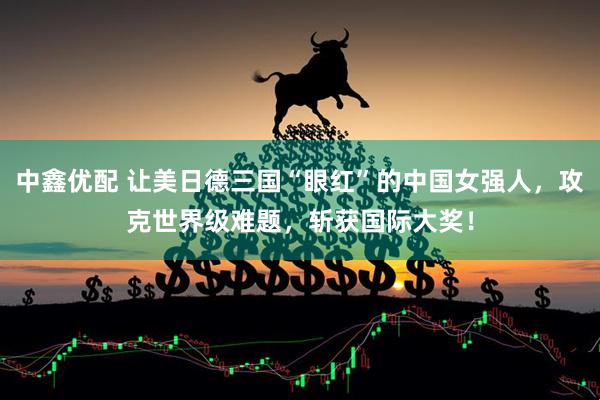 中鑫优配 让美日德三国“眼红”的中国女强人，攻克世界级难题，斩获国际大奖！