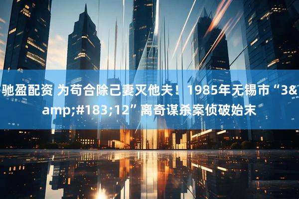 驰盈配资 为苟合除己妻灭他夫！1985年无锡市“3&#183;12”离奇谋杀案侦破始末