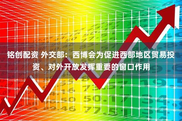 铭创配资 外交部：西博会为促进西部地区贸易投资、对外开放发挥重要的窗口作用