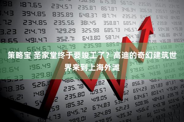 策略宝 圣家堂终于要竣工了？高迪的奇幻建筑世界来到上海外滩