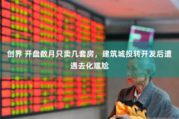 创界 开盘数月只卖几套房，建筑城投转开发后遭遇去化尴尬