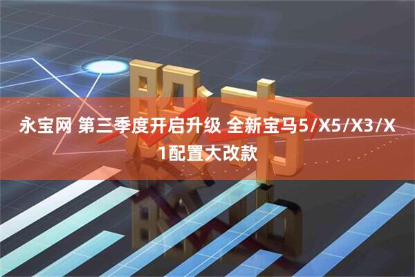 永宝网 第三季度开启升级 全新宝马5/X5/X3/X1配置大改款