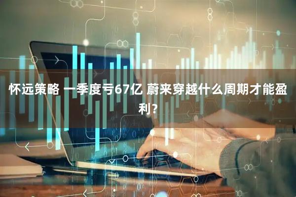 怀远策略 一季度亏67亿 蔚来穿越什么周期才能盈利？