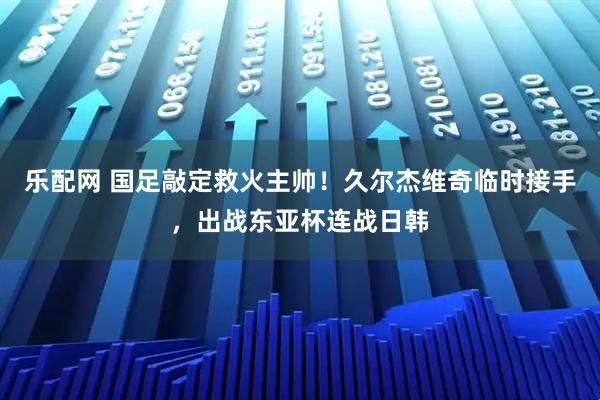 乐配网 国足敲定救火主帅！久尔杰维奇临时接手，出战东亚杯连战日韩