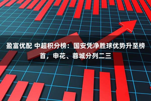 盈富优配 中超积分榜：国安凭净胜球优势升至榜首，申花、蓉城分列二三