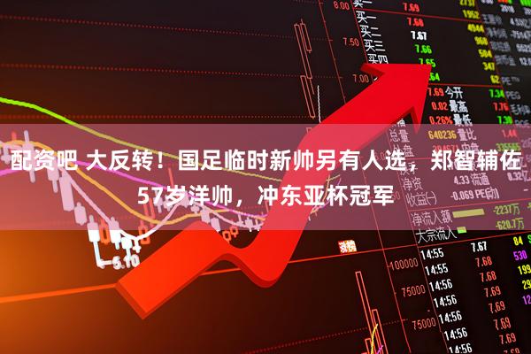 配资吧 大反转！国足临时新帅另有人选，郑智辅佐57岁洋帅，冲东亚杯冠军