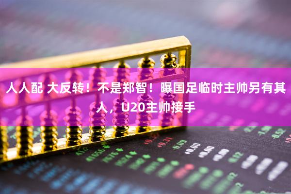 人人配 大反转！不是郑智！曝国足临时主帅另有其人，U20主帅接手