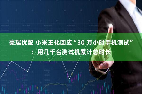 豪瑞优配 小米王化回应“30 万小时手机测试”：用几千台测试机累计总时长
