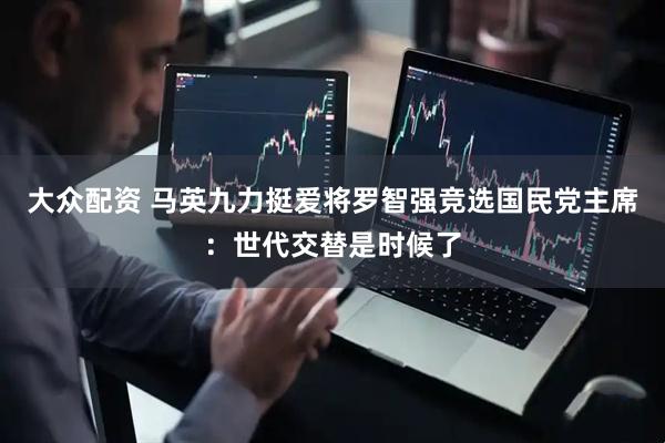 大众配资 马英九力挺爱将罗智强竞选国民党主席：世代交替是时候了