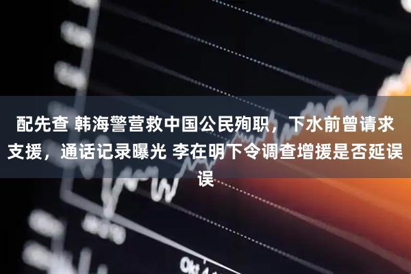配先查 韩海警营救中国公民殉职，下水前曾请求支援，通话记录曝光 李在明下令调查增援是否延误