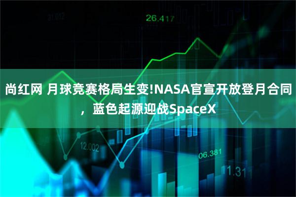 尚红网 月球竞赛格局生变!NASA官宣开放登月合同，蓝色起源迎战SpaceX