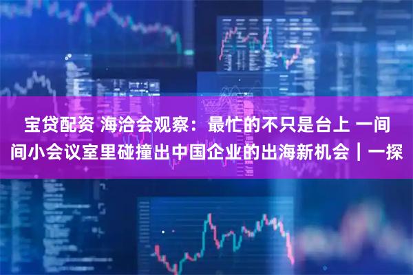 宝贷配资 海洽会观察：最忙的不只是台上 一间间小会议室里碰撞出中国企业的出海新机会︱一探