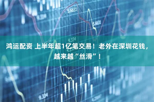 鸿运配资 上半年超1亿笔交易！老外在深圳花钱，越来越“丝滑”！